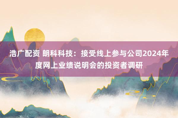 浩广配资 朗科科技：接受线上参与公司2024年度网上业绩说明会的投资者调研