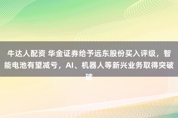 牛达人配资 华金证券给予远东股份买入评级，智能电池有望减亏，AI、机器人等新兴业务取得突破