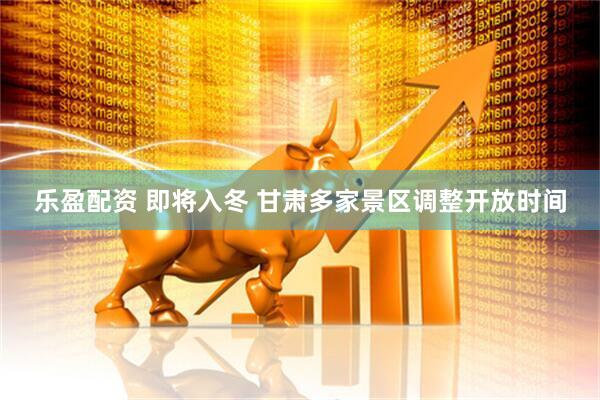 乐盈配资 即将入冬 甘肃多家景区调整开放时间