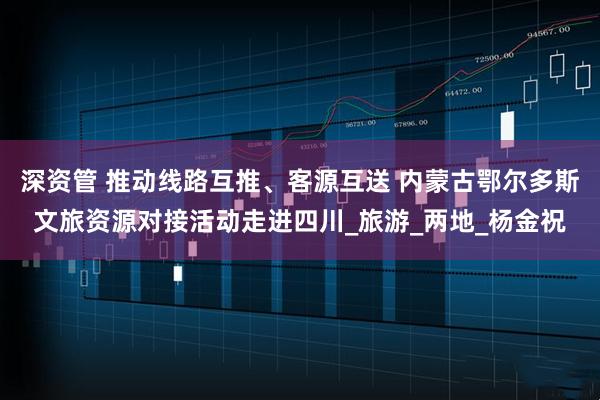 深资管 推动线路互推、客源互送 内蒙古鄂尔多斯文旅资源对接活动走进四川_旅游_两地_杨金祝