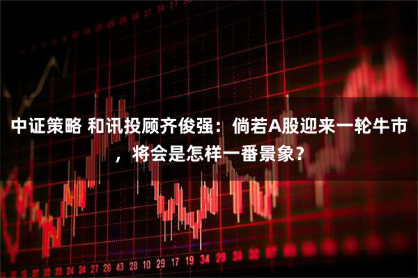 中证策略 和讯投顾齐俊强：倘若A股迎来一轮牛市，将会是怎样一番景象？
