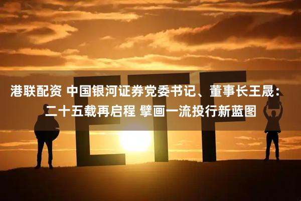 港联配资 中国银河证券党委书记、董事长王晟： 二十五载再启程 擘画一流投行新蓝图