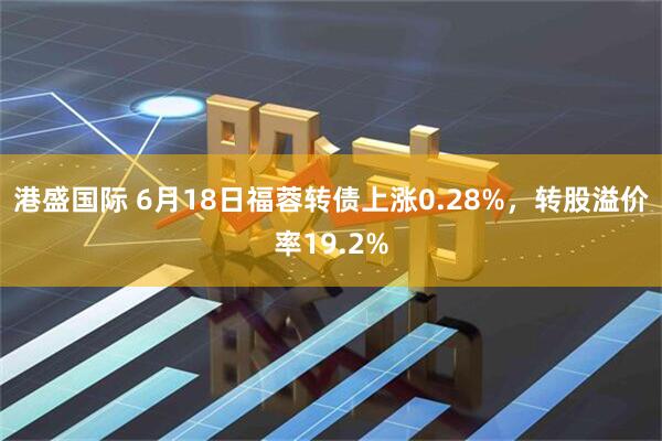港盛国际 6月18日福蓉转债上涨0.28%，转股溢价率19.2%