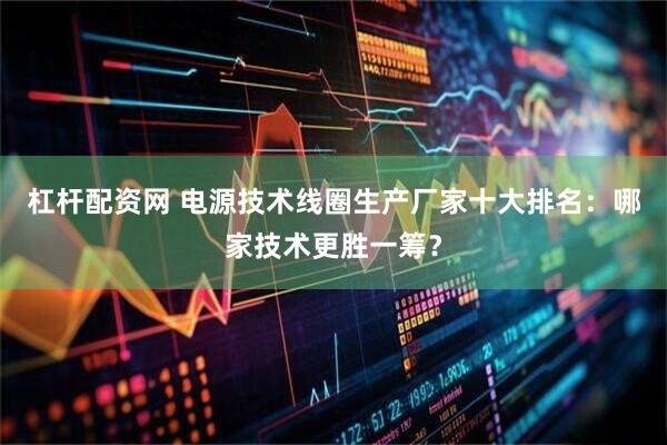 杠杆配资网 电源技术线圈生产厂家十大排名：哪家技术更胜一筹？