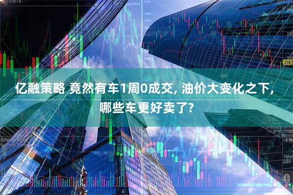 亿融策略 竟然有车1周0成交, 油价大变化之下, 哪些车更好卖了?