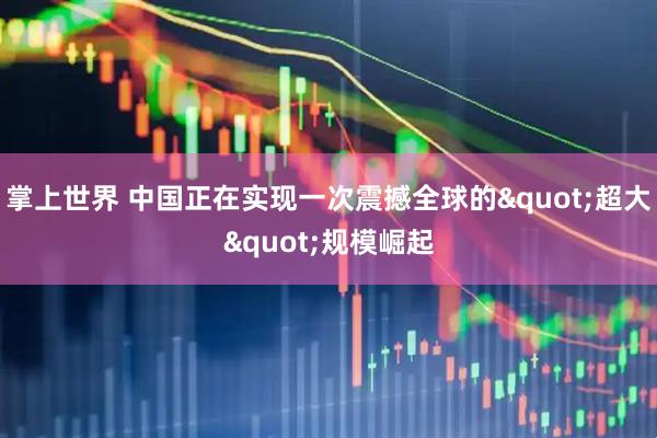 掌上世界 中国正在实现一次震撼全球的"超大"规模崛起